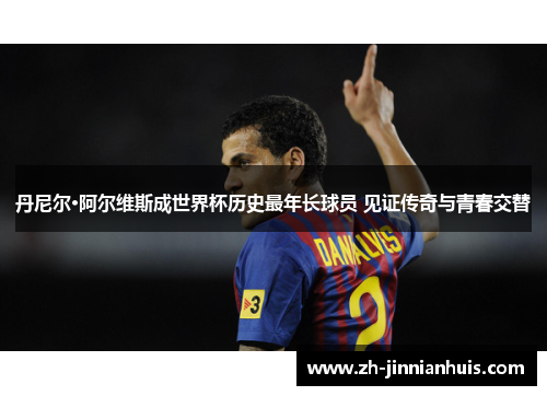 丹尼尔·阿尔维斯成世界杯历史最年长球员 见证传奇与青春交替