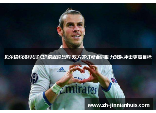 贝尔续约洛杉矶FC延续辉煌旅程 双方签订新合同助力球队冲击更高目标