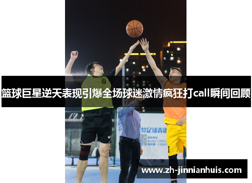 篮球巨星逆天表现引爆全场球迷激情疯狂打call瞬间回顾