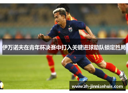 伊万诺夫在青年杯决赛中打入关键进球助队锁定胜局