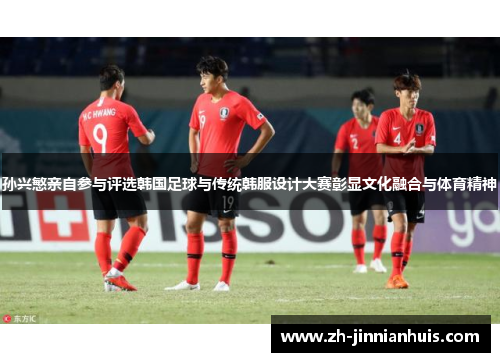 孙兴慜亲自参与评选韩国足球与传统韩服设计大赛彰显文化融合与体育精神