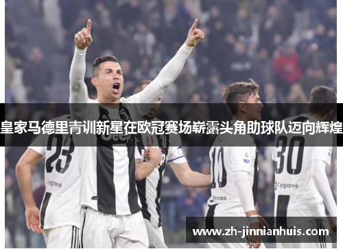 皇家马德里青训新星在欧冠赛场崭露头角助球队迈向辉煌