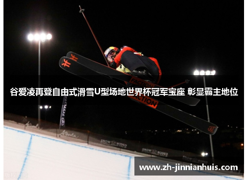 谷爱凌再登自由式滑雪U型场地世界杯冠军宝座 彰显霸主地位